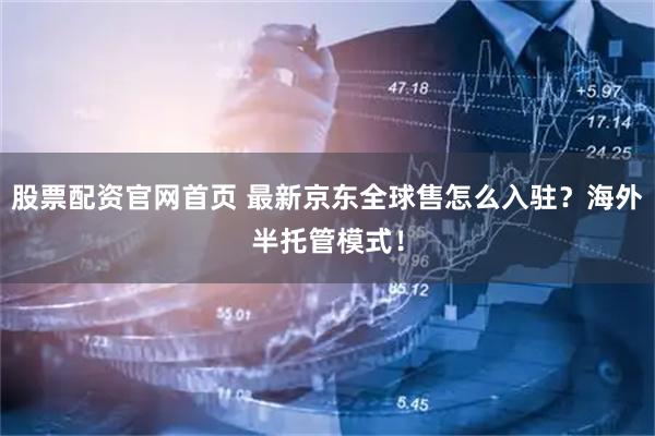 股票配资官网首页 最新京东全球售怎么入驻？海外半托管模式！