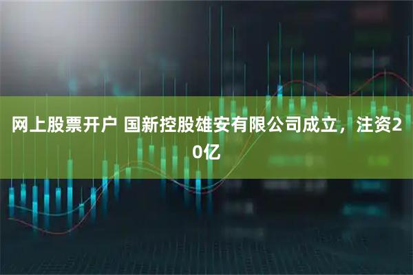 网上股票开户 国新控股雄安有限公司成立，注资20亿