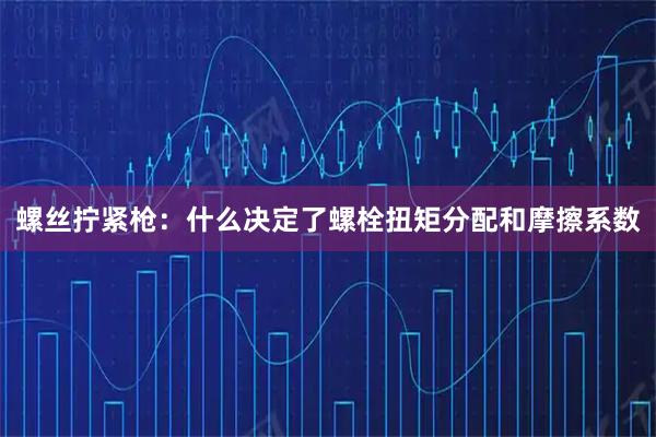 螺丝拧紧枪：什么决定了螺栓扭矩分配和摩擦系数