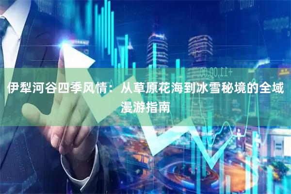伊犁河谷四季风情:从草原花海到冰雪秘境的全域漫游指南