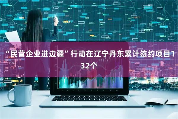 “民营企业进边疆”行动在辽宁丹东累计签约项目132个