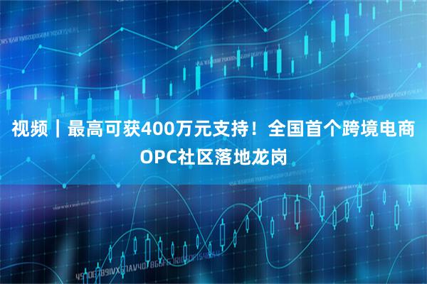 视频｜最高可获400万元支持！全国首个跨境电商OPC社区落地龙岗