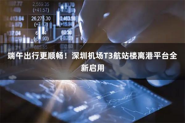 端午出行更顺畅！深圳机场T3航站楼离港平台全新启用