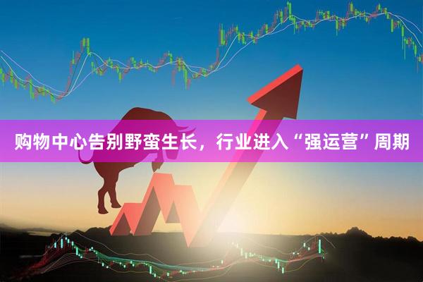 购物中心告别野蛮生长,行业进入“强运营”周期