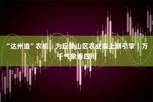 “达州造”农机,为丘陵山区农业装上新引擎|万千气象看四川