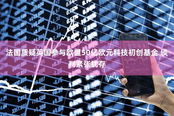 法国质疑英国参与欧盟50亿欧元科技初创基金 谈判紧张犹存