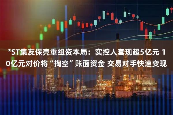 *ST集友保壳重组资本局：实控人套现超5亿元 10亿元对价将“掏空”账面资金 交易对手快速变现